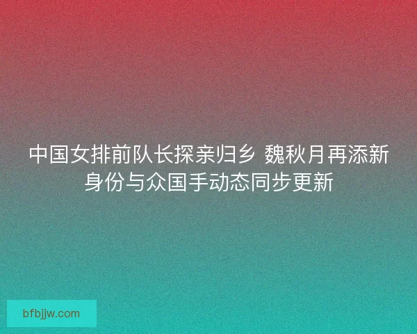 中国女排前队长探亲归乡 魏秋月再添新身份与众国手动态同步更新