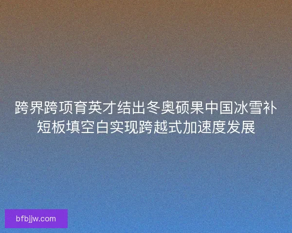 跨界跨项育英才结出冬奥硕果中国冰雪补短板填空白实现跨越式加速度发展