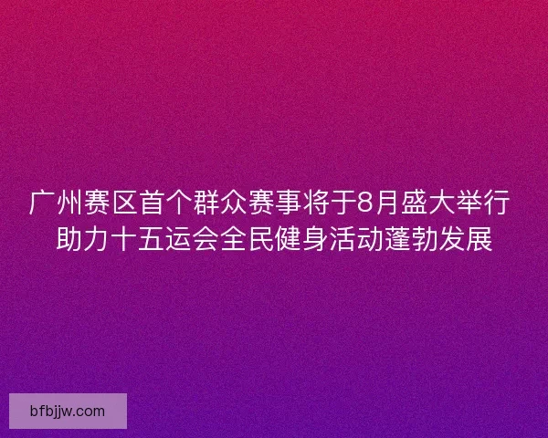 广州赛区首个群众赛事将于8月盛大举行 助力十五运会全民健身活动蓬勃发展