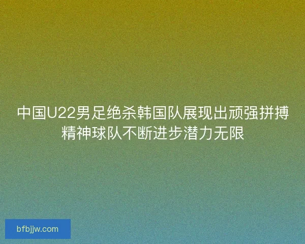 中国U22男足绝杀韩国队展现出顽强拼搏精神球队不断进步潜力无限