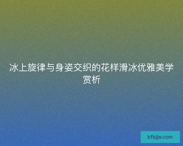 冰上旋律与身姿交织的花样滑冰优雅美学赏析
