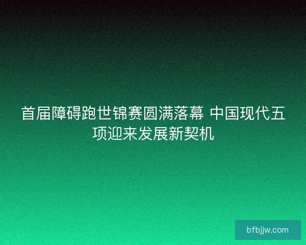 首届障碍跑世锦赛圆满落幕 中国现代五项迎来发展新契机