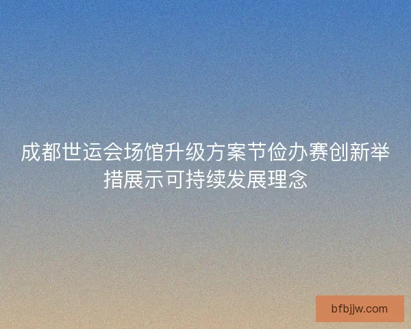 成都世运会场馆升级方案节俭办赛创新举措展示可持续发展理念