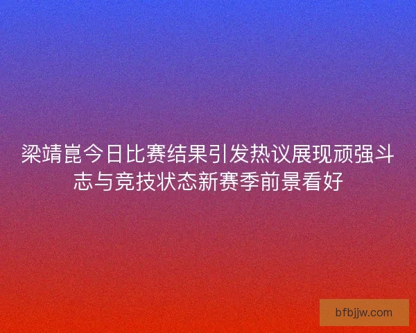 梁靖崑今日比赛结果引发热议展现顽强斗志与竞技状态新赛季前景看好