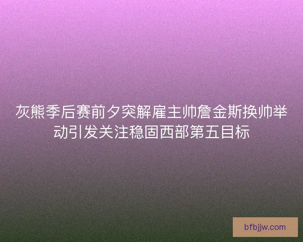 灰熊季后赛前夕突解雇主帅詹金斯换帅举动引发关注稳固西部第五目标