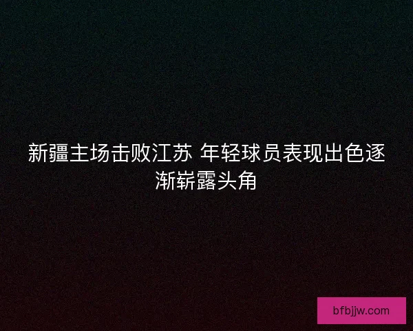 新疆主场击败江苏 年轻球员表现出色逐渐崭露头角