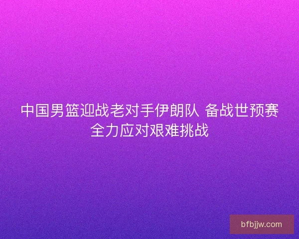 中国男篮迎战老对手伊朗队 备战世预赛全力应对艰难挑战