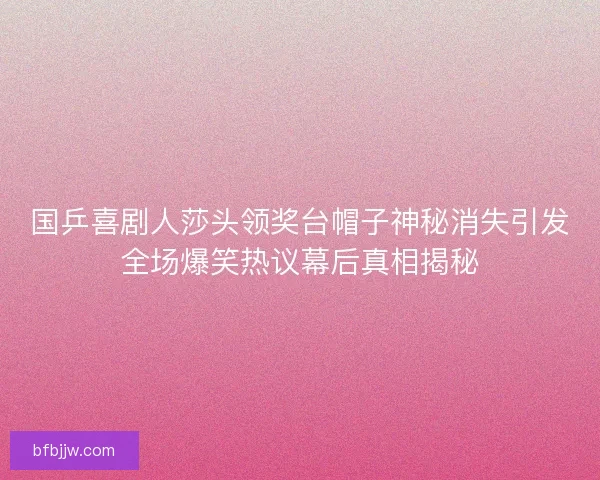国乒喜剧人莎头领奖台帽子神秘消失引发全场爆笑热议幕后真相揭秘
