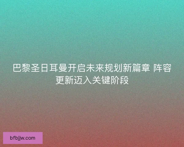 巴黎圣日耳曼开启未来规划新篇章 阵容更新迈入关键阶段