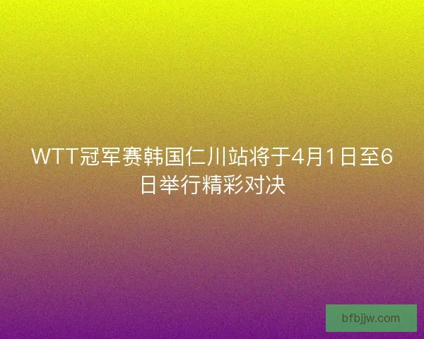 WTT冠军赛韩国仁川站将于4月1日至6日举行精彩对决