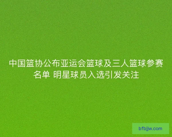 中国篮协公布亚运会篮球及三人篮球参赛名单 明星球员入选引发关注