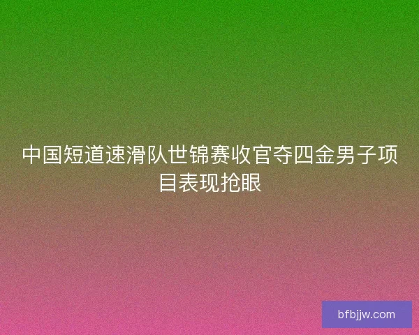 中国短道速滑队世锦赛收官夺四金男子项目表现抢眼