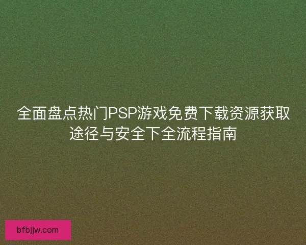 全面盘点热门PSP游戏免费下载资源获取途径与安全下全流程指南
