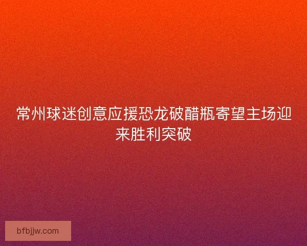 常州球迷创意应援恐龙破醋瓶寄望主场迎来胜利突破
