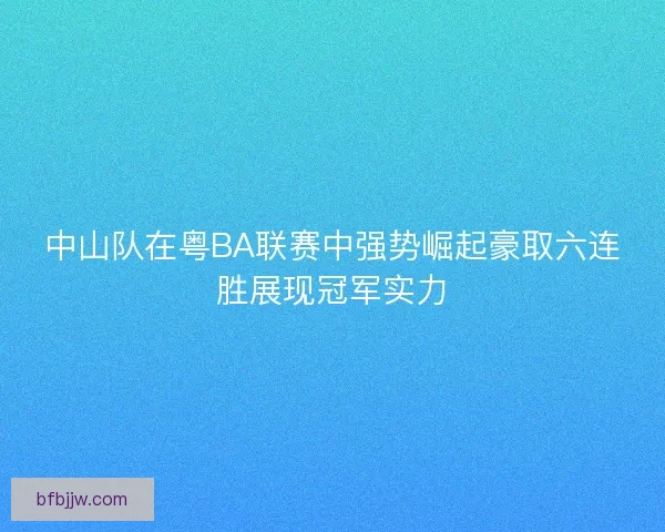 中山队在粤BA联赛中强势崛起豪取六连胜展现冠军实力