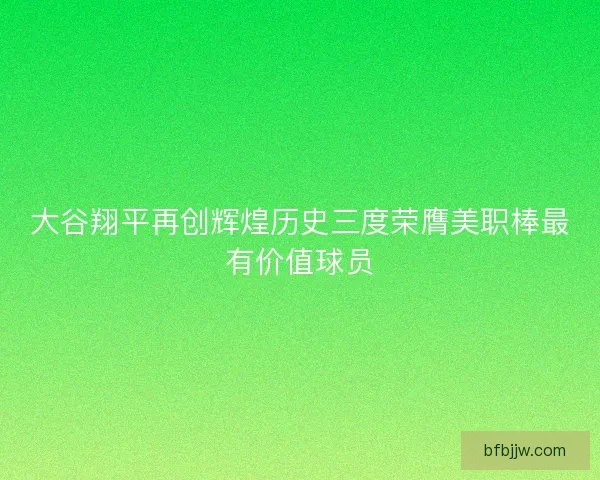 大谷翔平再创辉煌历史三度荣膺美职棒最有价值球员