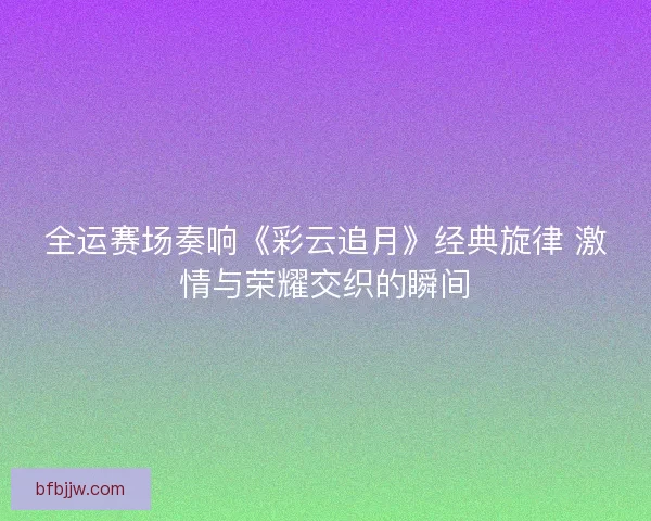 全运赛场奏响《彩云追月》经典旋律 激情与荣耀交织的瞬间