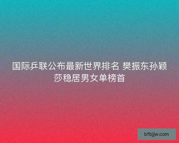国际乒联公布最新世界排名 樊振东孙颖莎稳居男女单榜首
