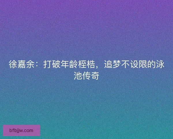 徐嘉余：打破年龄桎梏，追梦不设限的泳池传奇